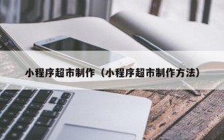 荆州小程序超市制作（小程序超市制作方法）